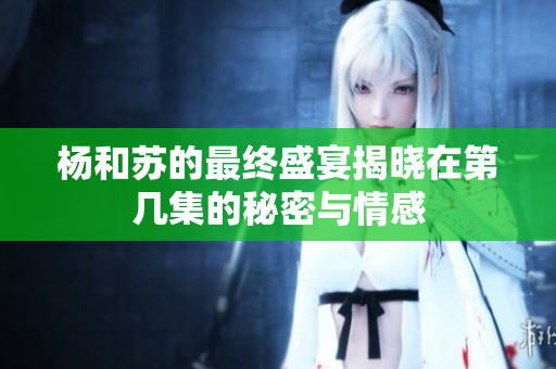 杨和苏的最终盛宴揭晓在第几集的秘密与情感