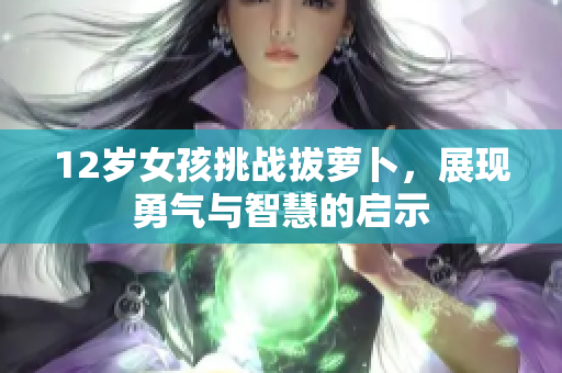 12岁女孩挑战拔萝卜，展现勇气与智慧的启示