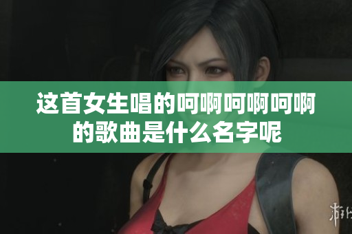 这首女生唱的呵啊呵啊呵啊的歌曲是什么名字呢