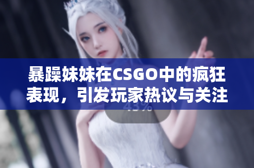 暴躁妹妹在CSGO中的疯狂表现，引发玩家热议与关注