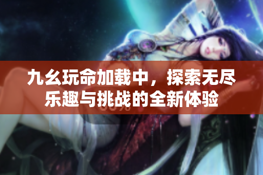 九幺玩命加载中，探索无尽乐趣与挑战的全新体验