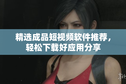 精选成品短视频软件推荐，轻松下载好应用分享