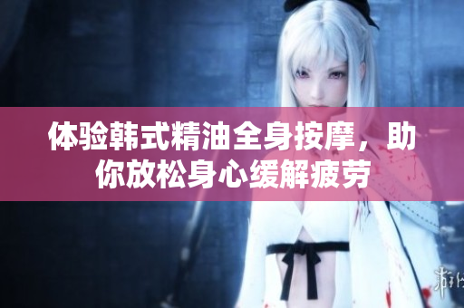 体验韩式精油全身按摩，助你放松身心缓解疲劳