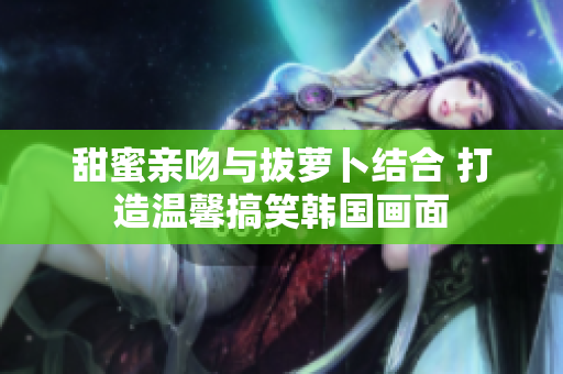甜蜜亲吻与拔萝卜结合 打造温馨搞笑韩国画面