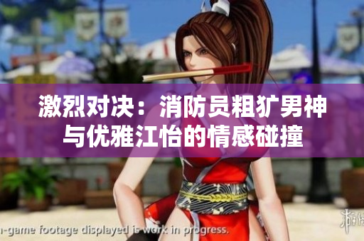 激烈对决：消防员粗犷男神与优雅江怡的情感碰撞