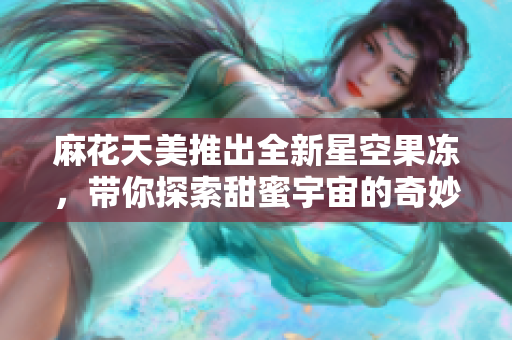 麻花天美推出全新星空果冻，带你探索甜蜜宇宙的奇妙体验