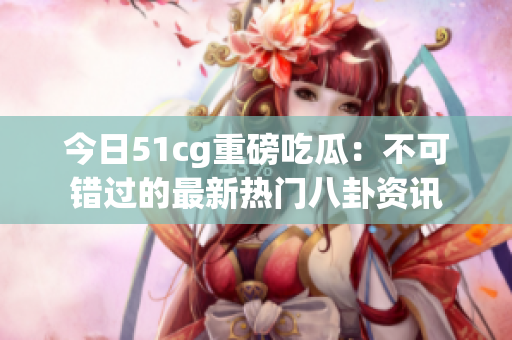 今日51cg重磅吃瓜：不可错过的最新热门八卦资讯