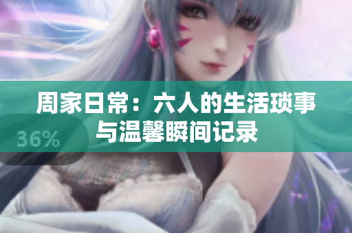 周家日常：六人的生活琐事与温馨瞬间记录