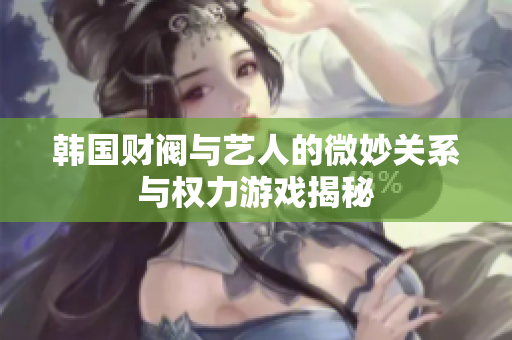 韩国财阀与艺人的微妙关系与权力游戏揭秘