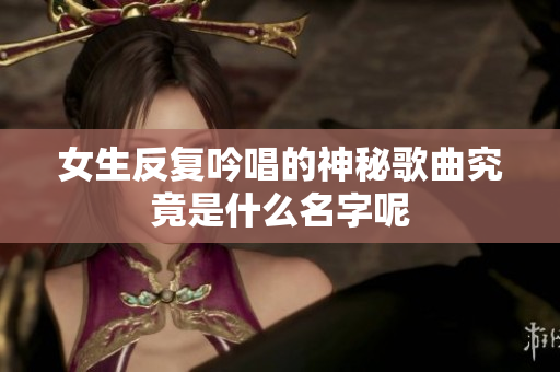 女生反复吟唱的神秘歌曲究竟是什么名字呢