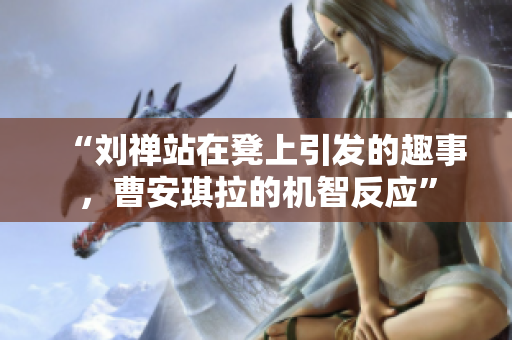 “刘禅站在凳上引发的趣事，曹安琪拉的机智反应”