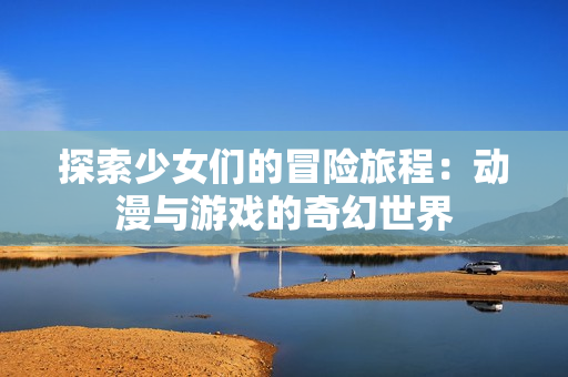 探索少女们的冒险旅程：动漫与游戏的奇幻世界