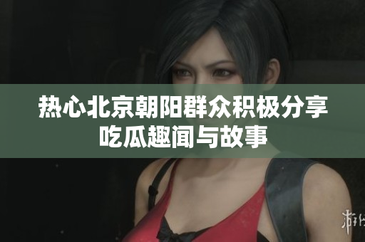 热心北京朝阳群众积极分享吃瓜趣闻与故事