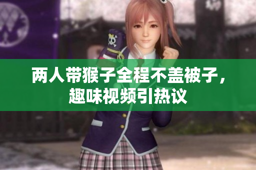 两人带猴子全程不盖被子，趣味视频引热议