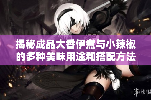揭秘成品大香伊煮与小辣椒的多种美味用途和搭配方法