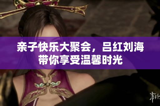 亲子快乐大聚会，吕红刘海带你享受温馨时光