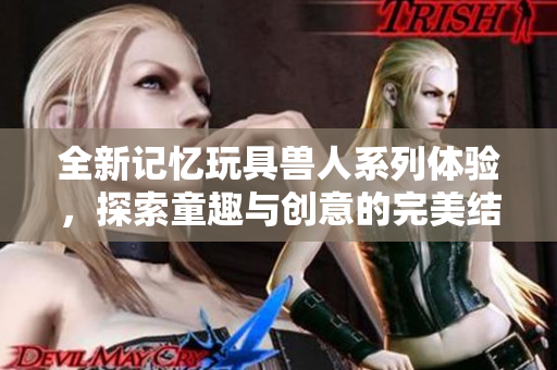 全新记忆玩具兽人系列体验，探索童趣与创意的完美结合
