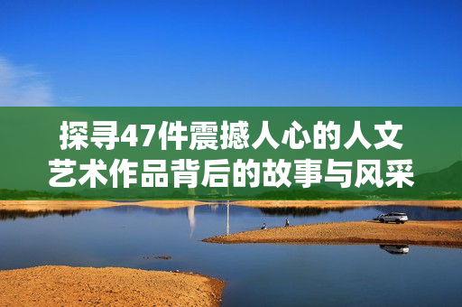 探寻47件震撼人心的人文艺术作品背后的故事与风采