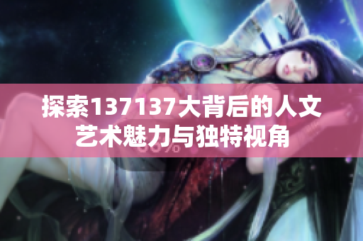 探索137137大背后的人文艺术魅力与独特视角