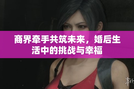 商界牵手共筑未来，婚后生活中的挑战与幸福