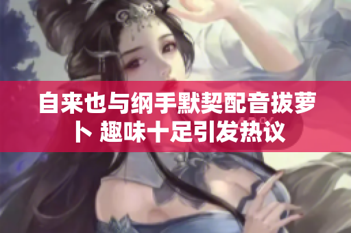 自来也与纲手默契配音拔萝卜 趣味十足引发热议