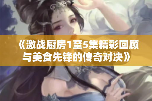 《激战厨房1至5集精彩回顾与美食先锋的传奇对决》