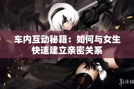 车内互动秘籍：如何与女生快速建立亲密关系