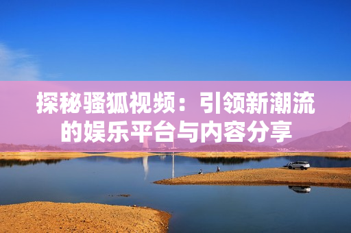 探秘骚狐视频：引领新潮流的娱乐平台与内容分享
