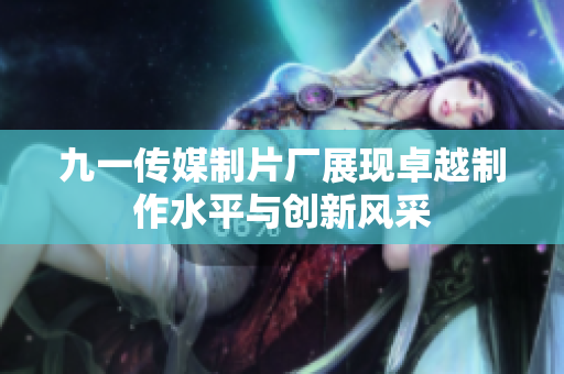 九一传媒制片厂展现卓越制作水平与创新风采