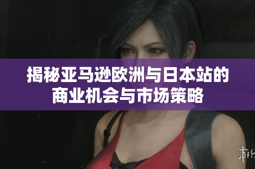 揭秘亚马逊欧洲与日本站的商业机会与市场策略