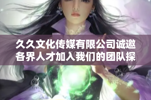 久久文化传媒有限公司诚邀各界人才加入我们的团队探索新机遇