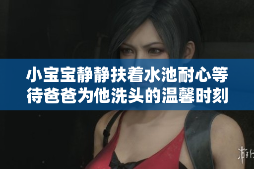 小宝宝静静扶着水池耐心等待爸爸为他洗头的温馨时刻