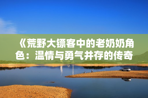 《荒野大镖客中的老奶奶角色：温情与勇气并存的传奇故事》