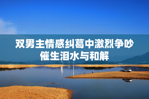 双男主情感纠葛中激烈争吵催生泪水与和解