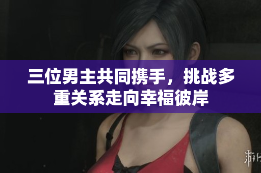 三位男主共同携手，挑战多重关系走向幸福彼岸