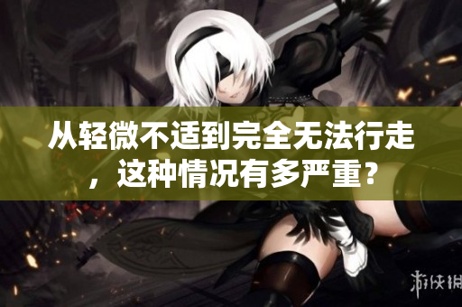 从轻微不适到完全无法行走，这种情况有多严重？