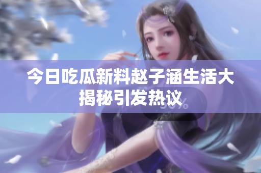 今日吃瓜新料赵子涵生活大揭秘引发热议