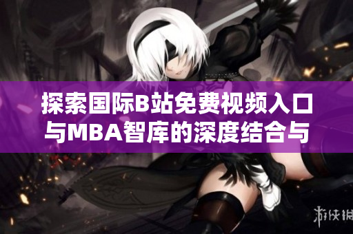 探索国际B站免费视频入口与MBA智库的深度结合与应用解析