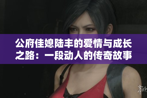 公府佳媳陆丰的爱情与成长之路：一段动人的传奇故事