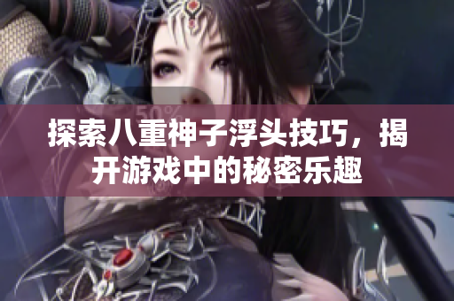 探索八重神子浮头技巧，揭开游戏中的秘密乐趣