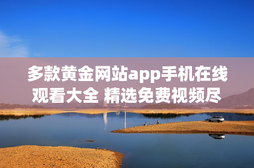 多款黄金网站app手机在线观看大全 精选免费视频尽在这里