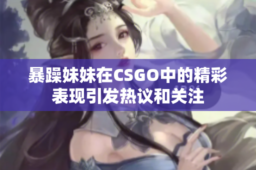 暴躁妹妹在CSGO中的精彩表现引发热议和关注