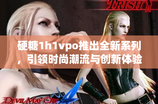 硬糖1h1vpo推出全新系列，引领时尚潮流与创新体验