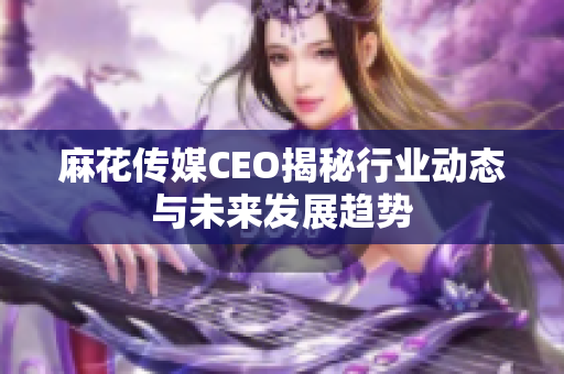 麻花传媒CEO揭秘行业动态与未来发展趋势
