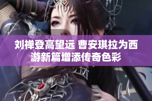 刘禅登高望远 曹安琪拉为西游新篇增添传奇色彩