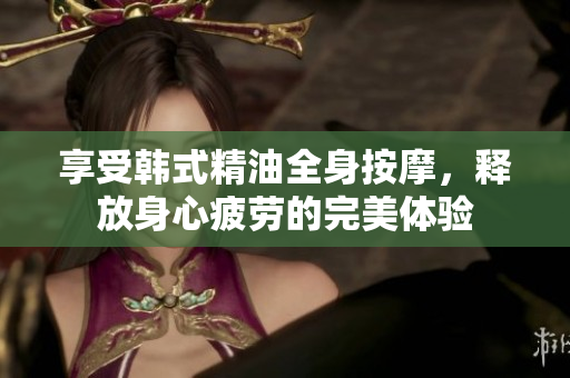 享受韩式精油全身按摩，释放身心疲劳的完美体验