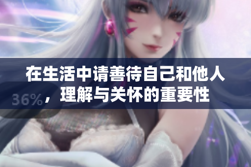 在生活中请善待自己和他人，理解与关怀的重要性