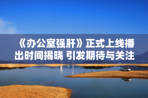 《办公室强肝》正式上线播出时间揭晓 引发期待与关注