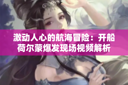 激动人心的航海冒险：开船荷尔蒙爆发现场视频解析