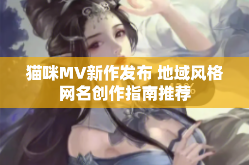 猫咪MV新作发布 地域风格网名创作指南推荐